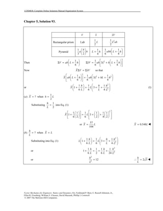 COSMOS: Complete Online Solutions Manual Organization System
Vector Mechanics for Engineers: Statics and Dynamics, 8/e, Ferdinand P. Beer, E. Russell Johnston, Jr.,
Elliot R. Eisenberg, William E. Clausen, David Mazurek, Phillip J. Cornwell
© 2007 The McGraw-Hill Companies.
Chapter 5, Solution 93.
V x xV
Rectangular prism Lab
1
2
L 21
2
L ab
Pyramid
1
3 2
b
a h
 
 
 
1
4
L h+
1 1
6 4
abh L h
 
+ 
 
21 1 1
Then 3
6 6 4
V ab L h xV ab L h L h
    
Σ = + Σ = + +    
    
Now so thatX V xVΣ = Σ
2 21 1 1
3
6 6 4
X ab L h ab L hL h
    
+ = + +    
    
or
2
2
1 1 1
1 3
6 6 4
h h h
X L
L L L
  
+ = + +       
(1)
1
( ) ? when
2
a X h L= =
1
Substituting into Eq. (1)
2
h
L
=
2
1 1 1 1 1 1
1 3
6 2 6 2 4 2
X L
       
+ = + +       
         
or
57
104
X L= 0.548X L=
( ) ? when
h
b X L
L
= =
Substituting into Eq. (1)
2
2
1 1 1
1 3
6 6 4
h h h
L L
L L L
  
+ = + +       
or
2
2
1 1 1 1
1
6 2 6 24
h h h
L L L
+ = + +
or
2
2
12
h
L
= 2 3
h
L
∴ =
 