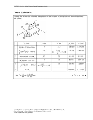 COSMOS: Complete Online Solutions Manual Organization System
Vector Mechanics for Engineers: Statics and Dynamics, 8/e, Ferdinand P. Beer, E. Russell Johnston, Jr.,
Elliot R. Eisenberg, William E. Clausen, David Mazurek, Phillip J. Cornwell
© 2007 The McGraw-Hill Companies.
Chapter 5, Solution 94.
Assume that the machine element is homogeneous so that its center of gravity coincides with the centroid of
the volume.
3
, mmV , mmy , mmz 4
, mmyV 4
, mmzV
1 ( )( )( )60 105 10 63000= 5− 52.5 315 000− 3 307 500
2
( ) ( )21
30 10 14137.2
2
π =
5− ( )4 30
105 117.732
3π
+ =
70 686− 1 664 400
3 ( )( )( )15 30 60 27000= 15 30 405 000 810 000
4 ( ) ( )2
19 10 11341.1π− = − 5− 105 56 706 1190 820−
5
( ) ( )21
19 15 8505.9
2
π− = − ( )4 19
30 21.936
3π
− =
30 186 585− 255 180−
Σ 84 290 110 565− 4 335 900
Then
110 565
mm
84 290
yV
Y
V
Σ −
= =
Σ
or 1.312 mmY = −
 