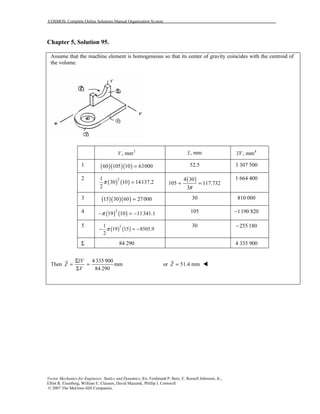 COSMOS: Complete Online Solutions Manual Organization System
Vector Mechanics for Engineers: Statics and Dynamics, 8/e, Ferdinand P. Beer, E. Russell Johnston, Jr.,
Elliot R. Eisenberg, William E. Clausen, David Mazurek, Phillip J. Cornwell
© 2007 The McGraw-Hill Companies.
Chapter 5, Solution 95.
Assume that the machine element is homogeneous so that its center of gravity coincides with the centroid of
the volume.
3
, mmV , mmz 4
, mmzV
1 ( )( )( )60 105 10 63000= 52.5 3 307 500
2
( ) ( )21
30 10 14137.2
2
π = ( )4 30
105 117.732
3π
+ =
1 664 400
3 ( )( )( )15 30 60 27000= 30 810 000
4 ( ) ( )2
19 10 11341.1π− = − 105 1190 820−
5
( ) ( )21
19 15 8505.9
2
π− = −
30 255 180−
Σ 84 290 4 335 900
Then
4 335 900
mm
84 290
zV
Z
V
Σ
= =
Σ
or 51.4 mmZ =
 