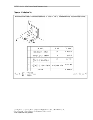 COSMOS: Complete Online Solutions Manual Organization System
Vector Mechanics for Engineers: Statics and Dynamics, 8/e, Ferdinand P. Beer, E. Russell Johnston, Jr.,
Elliot R. Eisenberg, William E. Clausen, David Mazurek, Phillip J. Cornwell
© 2007 The McGraw-Hill Companies.
Chapter 5, Solution 96.
Assume that the bracket is homogeneous so that its center of gravity coincides with the centroid of the volume.
3
, mmV , mmx 4
, mmxV
1 ( )( )( )100 88 12 105600= 50 5 280 000
2 ( )( )( )100 12 88 105600= 50 5 280 000
3
( )( )( )
1
62 51 10 15810
2
=
39 616 590
4
( )( )( )
1
66 45 12 17 820
2
− = − ( )
2
34 66 78
3
+ =
1 389 960−
Σ 209 190 9 786 600
Then
9 786 600
mm
209190
xV
X
V
Σ
= =
Σ
or 46.8 mmX =
 