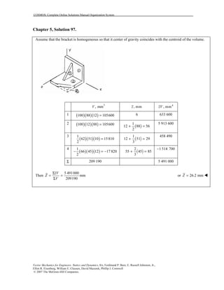 COSMOS: Complete Online Solutions Manual Organization System
Vector Mechanics for Engineers: Statics and Dynamics, 8/e, Ferdinand P. Beer, E. Russell Johnston, Jr.,
Elliot R. Eisenberg, William E. Clausen, David Mazurek, Phillip J. Cornwell
© 2007 The McGraw-Hill Companies.
Chapter 5, Solution 97.
Assume that the bracket is homogeneous so that it center of gravity coincides with the centroid of the volume.
3
, mmV , mmz 4
, mmzV
1 ( )( )( )100 88 12 105600= 6 633 600
2 ( )( )( )100 12 88 105600=
( )
1
12 88 56
2
+ =
5 913 600
3
( )( )( )
1
62 51 10 15810
2
= ( )
1
12 51 29
3
+ =
458 490
4
( )( )( )
1
66 45 12 17 820
2
− = − ( )
2
55 45 85
3
+ =
1 514 700−
Σ 209 190 5 491 000
Then
5 491000
mm
209190
zV
Z
V
Σ
= =
Σ
or 26.2 mmZ =
 