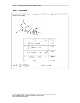 COSMOS: Complete Online Solutions Manual Organization System
Vector Mechanics for Engineers: Statics and Dynamics, 8/e, Ferdinand P. Beer, E. Russell Johnston, Jr.,
Elliot R. Eisenberg, William E. Clausen, David Mazurek, Phillip J. Cornwell
© 2007 The McGraw-Hill Companies.
Chapter 5, Solution 98.
Assume that the machine element is homogeneous so that its center of gravity coincides with the
centroid of the volume.
3
, inV , in.x 4
, inxV
1 ( )( )( )8 0.9 2.7 19.44= 4 77.76
2
( )( )( )
1
2.1 6 2.7 17.01
2
=
2 34.02
3
( ) ( )21
1.35 0.9 2.5765
2
π =
1.8
8
π
+
22.088
4 ( ) ( )2
0.8 0.9 1.80956π− = − 8 14.4765−
Σ 37.217 119.392
Then
119.392
in.
37.217
xV
X
V
Σ
= =
Σ
or 3.21 in.X =
 
