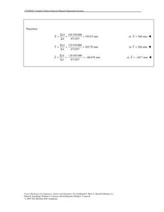 COSMOS: Complete Online Solutions Manual Organization System
Vector Mechanics for Engineers: Statics and Dynamics, 8/e, Ferdinand P. Beer, E. Russell Johnston, Jr.,
Elliot R. Eisenberg, William E. Clausen, David Mazurek, Phillip J. Cornwell
© 2007 The McGraw-Hill Companies.
Therefore:
169 358 000
359.53 mm
471057
xA
X
A
Σ
= = =
Σ
or 360 mmX = !
125159 000
265.70 mm
471057
yA
Y
A
Σ
= = =
Σ
or 266 mmY = !
28 583 000
60.678 mm
471057
zA
Z
A
Σ −
= = = −
Σ
or 60.7 mmZ = − !
 