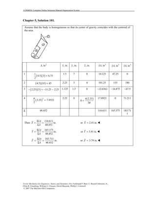 COSMOS: Complete Online Solutions Manual Organization System
Vector Mechanics for Engineers: Statics and Dynamics, 8/e, Ferdinand P. Beer, E. Russell Johnston, Jr.,
Elliot R. Eisenberg, William E. Clausen, David Mazurek, Phillip J. Cornwell
© 2007 The McGraw-Hill Companies.
Chapter 5, Solution 101.
Assume that the body is homogeneous so that its center of gravity coincides with the centroid of
the area.
2
, inA , in.x , in.y , in.z 3
, inxA 3
, inyA 3
, inzA
1
( )( )
1
4.5 3 6.75
2
=
1.5 7 0 10.125 47.25 0
2 ( )( )4.5 10 45= 2.25 3 4 101.25 135 180
3 ( )( )2.25 5 11.25 2.25− = − − 1.125 1.5 6 12.6563− 16.875− 67.5−
4
( )2
2.25 7.9522
2
π
=
2.25 0 ( )4 2.25
8
3π
+
17.8925 0 71.211
Σ 48.452 116.611 165.375 183.71
1
Then
116.611
in.
48.452
xA
X
A
Σ
= =
Σ
or 2.41 in.X =
165.375
in.
48.452
yA
Y
A
Σ
= =
Σ
or 3.41 in.Y =
183.711
in.
48.452
zA
Z
A
Σ
= =
Σ
or 3.79 in.Z =
 
