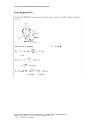 COSMOS: Complete Online Solutions Manual Organization System
Vector Mechanics for Engineers: Statics and Dynamics, 8/e, Ferdinand P. Beer, E. Russell Johnston, Jr.,
Elliot R. Eisenberg, William E. Clausen, David Mazurek, Phillip J. Cornwell
© 2007 The McGraw-Hill Companies.
Chapter 5, Solution 102.
Assume that the body is homogeneous so that its center of gravity coincides with the centroid of
the area.
First note that by symmetry: 150 mmX = !
For 1:
( )4 150
180 96 339.7 mm
3
y
π
= + + =
0z =
For 2:
( )2 96
180 241.1 mmy
π
= + =
( )2 96
61.11 mmz
π
= =
For 3: Length ( ) ( )2 2
180 96 204 mmDE = + =
90 mm, 48 mmy z= =
 