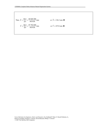 COSMOS: Complete Online Solutions Manual Organization System
Vector Mechanics for Engineers: Statics and Dynamics, 8/e, Ferdinand P. Beer, E. Russell Johnston, Jr.,
Elliot R. Eisenberg, William E. Clausen, David Mazurek, Phillip J. Cornwell
© 2007 The McGraw-Hill Companies.
Then
60 468 200
mm
443838
xA
X
A
Σ
= =
Σ
or 136.2 mmX = !
87 782 600
mm
443838
yA
Y
A
Σ
= =
Σ
or 197.8 mmY = !
 