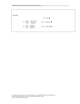 COSMOS: Complete Online Solutions Manual Organization System
Vector Mechanics for Engineers: Statics and Dynamics, 8/e, Ferdinand P. Beer, E. Russell Johnston, Jr.,
Elliot R. Eisenberg, William E. Clausen, David Mazurek, Phillip J. Cornwell
© 2007 The McGraw-Hill Companies.
Therefore
9 in.X = !
36111.24
1769.511
yA
Y
A
Σ −
= =
Σ
or 20.4 in.Y = − !
22669.6
1769.511
zA
Z
A
Σ
= =
Σ
or 12.81 in.Z = !
 