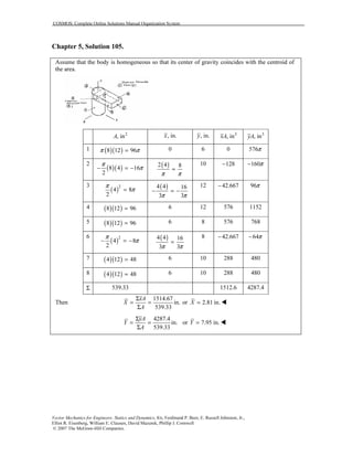 COSMOS: Complete Online Solutions Manual Organization System
Vector Mechanics for Engineers: Statics and Dynamics, 8/e, Ferdinand P. Beer, E. Russell Johnston, Jr.,
Elliot R. Eisenberg, William E. Clausen, David Mazurek, Phillip J. Cornwell
© 2007 The McGraw-Hill Companies.
Chapter 5, Solution 105.
Assume that the body is homogeneous so that its center of gravity coincides with the centroid of
the area.
2
, inA , in.x , in.y 3
, inxA 3
, inyA
1 ( )( )8 12 96π π= 0 6 0 576π
2
( )( )8 4 16
2
π
π− = − ( )2 4 8
π π
=
10 128− 160π−
3
( )2
4 8
2
π
π= ( )4 4 16
3 3π π
− = −
12 42.667− 96π
4 ( )( )8 12 96= 6 12 576 1152
5 ( )( )8 12 96= 6 8 576 768
6
( )2
4 8
2
π
π− = − ( )4 4 16
3 3π π
=
8 42.667− 64π−
7 ( )( )4 12 48= 6 10 288 480
8 ( )( )4 12 48= 6 10 288 480
Σ 539.33 1512.6 4287.4
Then
1514.67
in.
539.33
xA
X
A
Σ
= =
Σ
or 2.81 in.X =
4287.4
in.
539.33
yA
Y
A
Σ
= =
Σ
or 7.95 in.Y =
 
