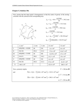 COSMOS: Complete Online Solutions Manual Organization System
Vector Mechanics for Engineers: Statics and Dynamics, 8/e, Ferdinand P. Beer, E. Russell Johnston, Jr.,
Elliot R. Eisenberg, William E. Clausen, David Mazurek, Phillip J. Cornwell
© 2007 The McGraw-Hill Companies.
Chapter 5, Solution 106.
First, assume that the sheet metal is homogeneous so that the center of gravity of the awning
coincides with the centroid of the corresponding area.
( )( )
( )( )
( )( )
( )( )
( )
( )( )
II VI
II VI
IV
IV
2 2
II VI
2
IV
4 500
80 292.2 mm
3
4 500
212.2 mm
3
2 500
80 398.3 mm
2 500
318.3 mm
500 196 350 mm
4
500 680 534 071mm
2
y y
z z
y
z
A A
A
π
π
π
π
π
π
= = + =
= = =
= + =
= =
= = =
= =
2
, mmA , mmy , mmz 3
, mmyA 3
, mmzA
I (80)(500) 40 000= 40 250 6
1.6 10× 6
10 10×
II 196 350 292.2 212.2 6
57.4 10× 6
41.67 10×
III (80)(680) 54 400= 40 500 6
0.2176 10× 6
27.2 10×
IV 534 071 398.3 318.3 6
212.7 10× 6
170 10×
V (80)(500) 40 000= 40 250 6
1.6 10× 6
10 10×
VI 196 350 292.2 212.2 6
57.4 10× 6
41.67 10×
Σ 6
1.061 10× 6
332.9 10× 6
300.5 10×
Now, symmetry implies 340 mmX =
and ( )6 2 6 3
: 1.061 10 mm 332.9 10 mmY A yA YΣ = Σ × = ×
or 314 mmY =
( )6 2 6 3
: 1.061 10 mm 300.5 10 mmZ A zA ZΣ = Σ × = ×
or 283 mmZ =
 