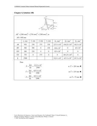 COSMOS: Complete Online Solutions Manual Organization System
Vector Mechanics for Engineers: Statics and Dynamics, 8/e, Ferdinand P. Beer, E. Russell Johnston, Jr.,
Elliot R. Eisenberg, William E. Clausen, David Mazurek, Phillip J. Cornwell
© 2007 The McGraw-Hill Companies.
Chapter 5, Solution 108.
( ) ( ) ( )2 2 22
500 mm 750 mm 300 mm ,orAB = + +
950 mmAB =
, mmL , mmx , mmy , mmz 2
, mmxL 2
, mmyL 2
, mmzL
AB 950 250 375 150 3
237.5 10× 3
356.25 10× 3
142.5 10×
BD 300 500 0 150 3
150 10× 0 3
45 10×
DO 500 250 0 0 3
125 10× 0 0
OA 750 0 375 0 0 3
281.25 10× 0
Σ 2500 3
512.5 10× 3
637.5 10× 3
187.5 10×
Then
3
512.5 10
2500
xL
X
L
Σ ×
= =
Σ
or 205 mmX =
3
637.5 10
2500
yL
Y
L
Σ ×
= =
Σ
or 255 mmY =
3
187.5 10zL
Z
L
Σ ×
= =
Σ 2500
or 75 mmZ =
 