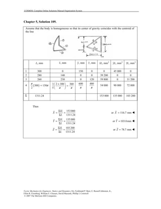 COSMOS: Complete Online Solutions Manual Organization System
Vector Mechanics for Engineers: Statics and Dynamics, 8/e, Ferdinand P. Beer, E. Russell Johnston, Jr.,
Elliot R. Eisenberg, William E. Clausen, David Mazurek, Phillip J. Cornwell
© 2007 The McGraw-Hill Companies.
Chapter 5, Solution 109.
Assume that the body is homogeneous so that its center of gravity coincides with the centroid of
the line
, mmL , mmx , mmy , mmz 2
, mmxL 2
, mmyL 2
, mmzL
1 300 0 150 0 0 45 000 0
2 280 140 0 0 39 200 0 0
3 260 230 0 120 59 800 0 31 200
4 ( )300 150
2
π
π=
3 2 300 360
5 π π
× 
= 
 
600
π
480
π
54 000 90 000 72 000
Σ 1311.24 153 000 135 000 103 200
Then
153 000
1311.24
xL
X
L
Σ
= =
Σ
or 116.7 mmX =
135 000
1311.24
yL
Y
L
Σ
= =
Σ
or 103.0mmY =
103 200
1311.24
zL
Z
L
Σ
= =
Σ
or 78.7 mmZ =
 