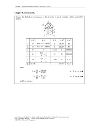 COSMOS: Complete Online Solutions Manual Organization System
Vector Mechanics for Engineers: Statics and Dynamics, 8/e, Ferdinand P. Beer, E. Russell Johnston, Jr.,
Elliot R. Eisenberg, William E. Clausen, David Mazurek, Phillip J. Cornwell
© 2007 The McGraw-Hill Companies.
Chapter 5, Solution 110.
Assume that the body is homogeneous so that its center of gravity coincides with the centroid of
the line.
,ftL ,ftx ,fty 2
,ftxL 2
,ftyL
1 10 4cos45 2.8284° = 5 28.284 50
2 10 4cos45 2.8284° = 5 28.284 50
3 4π 0 12.5465 0 157.664
4 4π
( )2 4 8
π π
= 10 32 125.664
5 2π
( )2 4 8
π π
= 12.5465 16 78.832
Σ 51.416 104.568 462.16
Then
104.568
51.416
xL
X
L
Σ
= =
Σ
or 2.03 ftX =
462.16
51.416
yL
Y
L
Σ
= =
Σ
or 8.99 ftY =
and by symmetry:
 