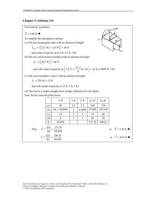 COSMOS: Complete Online Solutions Manual Organization System
Vector Mechanics for Engineers: Statics and Dynamics, 8/e, Ferdinand P. Beer, E. Russell Johnston, Jr.,
Elliot R. Eisenberg, William E. Clausen, David Mazurek, Phillip J. Cornwell
© 2007 The McGraw-Hill Companies.
Chapter 5, Solution 111.
First note by symmetry:
3.00 ftZ =
To simplify the calculations replace:
(a) The two rectangular sides with an element of length
( ) ( )( ) 2 2 7 ft 2 5 ft 48 ftaL  = + = 
and center of gravity at (3.5 ft, 2.5 ft, 3 ft)
(b) The two semicircular members with an element of length
( )2 3 ft 6 ftbL π π = = 
and with center of gravity at ( )
2 3
2 ft, 5 ft, 3 ft 2 ft, 6.9099 ft, 3 ft
π
× 
+ = 
 
(c) The cross members 1 and 2 with an element of length
( )2 6 ft 12 ftcL = =
and with center of gravity at ( )2 ft, 5 ft, 3 ft
(d) This leaves a single straight piece of pipe, labeled (d) in the figure.
Now for the centroid of the frame:
,ftL ,ftx ,fty 2
,ftxL 2
,ftyL
(a) 48 3.5 2.5 168 120
(b) 6 18.8496π = 2 6.9099 37.699 130.249
(c) 12 2 5 24 60
(d) 6 7 5 42 30
Σ 85.850 271.70 340.25
Then
271.70
84.850
xL
X
L
Σ
= =
Σ
or 3.20 ftX =
340.25
84.850
yL
Y
L
Σ
= =
Σ
or 4.01 ftY =
 