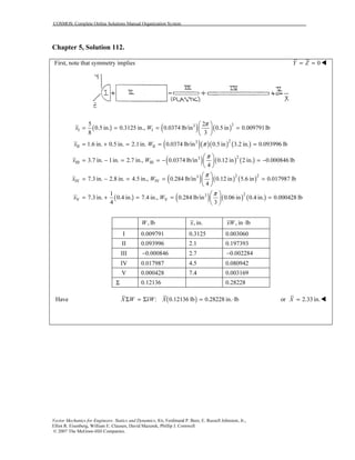 COSMOS: Complete Online Solutions Manual Organization System
Vector Mechanics for Engineers: Statics and Dynamics, 8/e, Ferdinand P. Beer, E. Russell Johnston, Jr.,
Elliot R. Eisenberg, William E. Clausen, David Mazurek, Phillip J. Cornwell
© 2007 The McGraw-Hill Companies.
Chapter 5, Solution 112.
First, note that symmetry implies 0Y Z= =
( ) ( ) ( )
( )( )( ) ( )
( ) ( ) ( )
33
I I
23
II II
23
III III
5 2
0.5 in. 0.3125 in., 0.0374 lb/in 0.5 in 0.009791lb
8 3
1.6 in. 0.5 in. 2.1in. 0.0374 lb/in 0.5 in 3.2 in. 0.093996 lb
3.7 in. 1in. 2.7 in., 0.0374 lb/in 0.12 in 2 in. 0.00084
4
x W
x W
x W
π
π
π
 
= = = = 
 
= + = = =
 
= − = = − = − 
 
( ) ( ) ( )
( ) ( ) ( ) ( )
2 23
IV IV
23
V V
6 lb
7.3 in. 2.8 in. 4.5 in., 0.284 lb/in 0.12 in 5.6 in 0.017987 lb
4
1
7.3 in. 0.4 in. 7.4 in., 0.284 lb/in 0.06 in 0.4 in. 0.000428 lb
4 3
x W
x W
π
π
 
= − = = = 
 
 
= + = = = 
 
, lbW , in.x , in lbxW ⋅
I 0.009791 0.3125 0.003060
II 0.093996 2.1 0.197393
III 0.000846− 2.7 0.002284−
IV 0.017987 4.5 0.080942
V 0.000428 7.4 0.003169
Σ 0.12136 0.28228
( )Have : 0.12136 lb 0.28228 in. lbX W xW XΣ = Σ = ⋅ or 2.33 in.X =
 