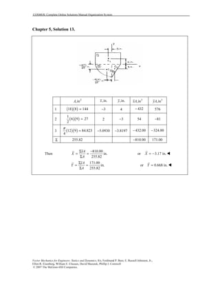 COSMOS: Complete Online Solutions Manual Organization System
Vector Mechanics for Engineers: Statics and Dynamics, 8/e, Ferdinand P. Beer, E. Russell Johnston, Jr.,
Elliot R. Eisenberg, William E. Clausen, David Mazurek, Phillip J. Cornwell
© 2007 The McGraw-Hill Companies.
Chapter 5, Solution 13.
2
,inA ,in.x ,in.y 3
,inxA 3
,inyA
1 ( )( )18 8 144= 3− 4 432− 576
2 ( )( )
1
6 9 27
2
= 2 3− 54 81−
3 ( )( )12 9 84.823
4
π
= 5.0930− 3.8197− 432.00− 324.00−
Σ 255.82 810.00− 171.00
Then
810.00
in.
255.82
xA
X
A
Σ −
= =
Σ
or 3.17 in.X = −
171.00
in.
255.82
yA
Y
A
Σ
= =
Σ
or 0.668 in.Y =
 