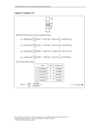 COSMOS: Complete Online Solutions Manual Organization System
Vector Mechanics for Engineers: Statics and Dynamics, 8/e, Ferdinand P. Beer, E. Russell Johnston, Jr.,
Elliot R. Eisenberg, William E. Clausen, David Mazurek, Phillip J. Cornwell
© 2007 The McGraw-Hill Companies.
Chapter 5, Solution 113.
Determine first the masses of the component pieces:
( ) ( ) ( )3 2 2 2
1 8800 kg/m 0.016 0.012 m 0.014 m 0.0108372 kg
4
m
π 
= − × = 
 
( ) ( ) ( )3 2 2 2
2 1250 kg/m 0.036 0.016 m 0.014 m 0.0142942 kg
4
m
π 
= − × = 
 
( ) ( ) ( )3 2 2 2
3 1250 kg/m 0.060 0.036 m 0.006 m 0.0135717 kg
4
m
π 
= − × = 
 
( ) ( ) ( )3 2 2 2
4 1250 kg/m 0.080 0.060 m 0.010 m 0.027489 kg
4
m
π 
= − × = 
 
Now, for the center of mass:
,kgm ,mmx ,kg mmxm ⋅
1 0.0108372 7 0.075860
2 0.0142942 7 0.100059
3 0.0135717 3 0.040715
4 0.027489 5 0.137445
Σ 0.066192 0.35408
Then
0.35408
or
0.066192
xm
X
m
Σ
= =
Σ
5.35 mmX =
 