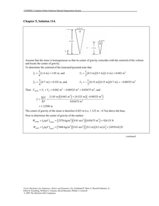 COSMOS: Complete Online Solutions Manual Organization System
Vector Mechanics for Engineers: Statics and Dynamics, 8/e, Ferdinand P. Beer, E. Russell Johnston, Jr.,
Elliot R. Eisenberg, William E. Clausen, David Mazurek, Phillip J. Cornwell
© 2007 The McGraw-Hill Companies.
Chapter 5, Solution 114.
Assume that the stone is homogeneous so that its center of gravity coincides with the centroid of the volume
and locate the center of gravity.
To determine the centroid of the truncated pyramid note that:
( )1
3
1.4 m 1.05 m, and
4
y = = ( )( )( ) 3
1
1
0.3 m 0.3 m 1.4 m 0.042 m
3
V = =
( )2
3
0.7 m 0.525 m, and
4
y = = ( )( )( ) 3
2
1
0.15 m 0.15 m 0.7 m 0.00525 m
3
V = − = −
Then 3 3 3
1 2 0.042 m 0.00525 m 0.03675 m , andstoneV V V= + = − =
( )( ) ( )( )3 3
3
1.05 m 0.042 m 0.525 m 0.00525 m
0.03675 m
yV
y
V
+ −Σ
= =
Σ
1.12500 m=
The center of gravity of the stone is therefore 0.425 m (i.e. 1.125 m – 0.7m) above the base.
Now to determine the center of gravity of the marker:
( ) ( )( )( )3 2 3
2570 kg/m 9.81 m/s 0.03675 m 926.53 Nstone stone
W gVρ= = =
( ) ( )( ) ( )( ) ( )3 2
7860 kg/m 9.81 m/s 0.3 m 0.3 m 6939.6 Nsteel steel
W gV h hρ ⎡ ⎤= = =⎣ ⎦
continued
 