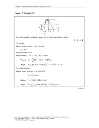 COSMOS: Complete Online Solutions Manual Organization System
Vector Mechanics for Engineers: Statics and Dynamics, 8/e, Ferdinand P. Beer, E. Russell Johnston, Jr.,
Elliot R. Eisenberg, William E. Clausen, David Mazurek, Phillip J. Cornwell
© 2007 The McGraw-Hill Companies.
Chapter 5, Solution 115.
Since the brass plates are equally spaced and by the symmetry of the cylinder:
0X Y= = !
For the pipe:
Specific weight of steel: 3
0.284 lb/insγ =
1 4 in.y =
outside diameter: 2.5 in.
Inside diameter: ( )2.5 in. 2 0.25 in. 2.00 in.− =
( )2 2 3
1Volume: 2.5 2.0 8 14.137 in
4
V
π
= − =
( )( )3 3
1 1Weight: 0.284 lb/in 14.137 in 4.015 lbsW Vγ= = =
For each brass plate:
Specific weight for brass: 3
0.306 lb/inBγ =
2
8
2.667 in.
3
y =
Volume: ( )( )( ) 3
2
1
8 4 0.2 3.2 in
2
V = =
( )( )3 3
1 1Weight: 0.306 lb/in 3.2 in 0.979 lbsW Vγ= = =
continued
 