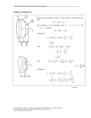 COSMOS: Complete Online Solutions Manual Organization System
Vector Mechanics for Engineers: Statics and Dynamics, 8/e, Ferdinand P. Beer, E. Russell Johnston, Jr.,
Elliot R. Eisenberg, William E. Clausen, David Mazurek, Phillip J. Cornwell
© 2007 The McGraw-Hill Companies.
Chapter 5, Solution 116.
Choose as the element of volume a disk of radius r and thickness dx.
Then
2
, ELdV r dx x xπ= =
The equation of the generating curve is 2 2 2
x y a+ = so that
2 2 2
r a x= − and then
( )2 2
dV a x dxπ= −
Component 1
( )
/2
3
/2 2 2 2
1 0
0
3
3
11
24
a
a x
V a x dx a x
a
π π
π
⎡ ⎤
= − = −⎢ ⎥
⎣ ⎦
=
∫
( )/2 2 2
1 0
/2
2 4
2
0
4
and
2 4
7
64
a
EL
a
x dV x a x dx
x x
a
a
π
π
π
⎡ ⎤= −
⎣ ⎦
⎡ ⎤
= −⎢ ⎥
⎣ ⎦
=
∫ ∫
Now 3 4
1 1 11
11 7
:
24 64
ELxV x dV x a aπ π
⎛ ⎞
= =⎜ ⎟
⎝ ⎠
∫
1
21
or
88
x a= !
Component 2
( )
( )
( )
3
2 2 2
2 /2
/2
3
3
22 2
3
3 2 3
a
a
a
a
a
x
V a x dx a x
a a
a a a
π π
π
⎡ ⎤
= − = −⎢ ⎥
⎣ ⎦
⎧ ⎫⎡ ⎤⎡ ⎤⎪ ⎪⎛ ⎞⎢ ⎥= − − −⎨ ⎬⎢ ⎥ ⎜ ⎟⎢ ⎥⎝ ⎠⎣ ⎦⎪ ⎪⎢ ⎥⎣ ⎦⎩ ⎭
∫
continued
 