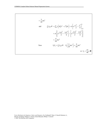COSMOS: Complete Online Solutions Manual Organization System
Vector Mechanics for Engineers: Statics and Dynamics, 8/e, Ferdinand P. Beer, E. Russell Johnston, Jr.,
Elliot R. Eisenberg, William E. Clausen, David Mazurek, Phillip J. Cornwell
© 2007 The McGraw-Hill Companies.
35
24
aπ=
( )
( ) ( ) ( ) ( )
2 4
2 2 2
EL2 /2
/2
2 42 4
2 22 2
4
and
2 4
2 4 2 4
9
64
a
a
a
a
a a
x x
x dV x a x dx a
a a
a a
a
π π
π
π
⎡ ⎤
⎡ ⎤= − = −⎢ ⎥⎣ ⎦
⎣ ⎦
⎧ ⎫⎡ ⎤⎡ ⎤⎪ ⎪⎢ ⎥⎢ ⎥= − − −⎨ ⎬⎢ ⎥⎢ ⎥⎪ ⎪⎣ ⎦ ⎢ ⎥⎣ ⎦⎩ ⎭
=
∫ ∫
Now 3 4
2 2 EL 22
5 9
:
24 64
x V x dV x a aπ π
⎛ ⎞
= =⎜ ⎟
⎝ ⎠
∫
2
27
or
40
x a= !
 