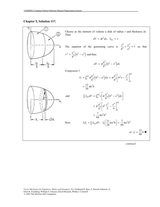 COSMOS: Complete Online Solutions Manual Organization System
Vector Mechanics for Engineers: Statics and Dynamics, 8/e, Ferdinand P. Beer, E. Russell Johnston, Jr.,
Elliot R. Eisenberg, William E. Clausen, David Mazurek, Phillip J. Cornwell
© 2007 The McGraw-Hill Companies.
Chapter 5, Solution 117.
Choose as the element of volume a disk of radius r and thickness dx.
Then
2
EL,dV r dx x xπ= =
The equation of the generating curve is
2 2
2 2
1
x y
h a
+ = so that
( )
2
2 2 2
2
a
r h x
h
= − and then
( )
2
2 2
2
a
dV h x dx
h
π= −
Component 1
( )
/2
2 2 3
/2 2 2 2
1 2 20
0
2
3
11
24
h
h a a x
V h x dx h x
h h
a h
π π
π
⎡ ⎤
= − = −⎢ ⎥
⎣ ⎦
=
∫
( )
2
/2 2 2
21 0
/2
2 2 4
2
2
0
2 2
and
2 4
7
64
h
EL
h
a
x dV x h x dx
h
a x x
h
h
a h
π
π
π
⎡ ⎤
= −⎢ ⎥
⎣ ⎦
⎡ ⎤
= −⎢ ⎥
⎣ ⎦
=
∫ ∫
Now 2 2 2
1 1 11
11 7
:
24 64
ELxV x dV x a h a hπ π
⎛ ⎞
= =⎜ ⎟
⎝ ⎠
∫
1
21
or
88
x h= !
continued
 