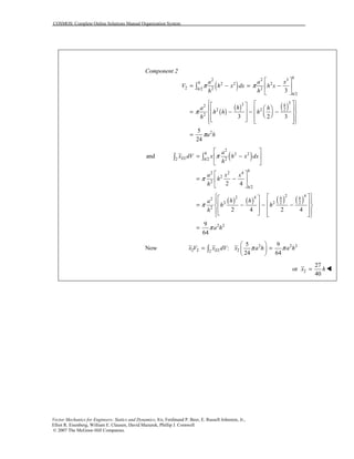 COSMOS: Complete Online Solutions Manual Organization System
Vector Mechanics for Engineers: Statics and Dynamics, 8/e, Ferdinand P. Beer, E. Russell Johnston, Jr.,
Elliot R. Eisenberg, William E. Clausen, David Mazurek, Phillip J. Cornwell
© 2007 The McGraw-Hill Companies.
Component 2
( )
( )
( ) ( )
2 2 3
2 2 2
2 2 2/2
/2
332
22 2
2
2
3
3 2 3
5
24
h
h
h
h
h
a a x
V h x dx h x
h h
ha h
h h h
h
a h
π π
π
π
⎡ ⎤
= − = −⎢ ⎥
⎣ ⎦
⎧ ⎫⎡ ⎤⎡ ⎤⎪ ⎪⎛ ⎞⎢ ⎥⎢ ⎥= − − −⎨ ⎬⎜ ⎟⎢ ⎥⎝ ⎠⎢ ⎥⎪ ⎪⎣ ⎦ ⎢ ⎥⎣ ⎦⎩ ⎭
=
∫
( )
( ) ( ) ( ) ( )
2
2 2
22 /2
2 2 4
2
2
/2
2 42 42
2 22 2
2
2 2
and
2 4
2 4 2 4
9
64
h
EL h
h
h
h h
a
x dV x h x dx
h
a x x
h
h
h ha
h h
h
a h
π
π
π
π
⎡ ⎤
= −⎢ ⎥
⎣ ⎦
⎡ ⎤
= −⎢ ⎥
⎣ ⎦
⎧ ⎫⎡ ⎤⎡ ⎤⎪ ⎪⎢ ⎥⎢ ⎥= − − −⎨ ⎬⎢ ⎥⎢ ⎥⎪ ⎪⎣ ⎦ ⎢ ⎥⎣ ⎦⎩ ⎭
=
∫ ∫
Now 2 2 2
2 2 22
5 9
:
24 64
ELx V x dV x a h a hπ π
⎛ ⎞
= =⎜ ⎟
⎝ ⎠
∫
2
27
or
40
x h= !
 