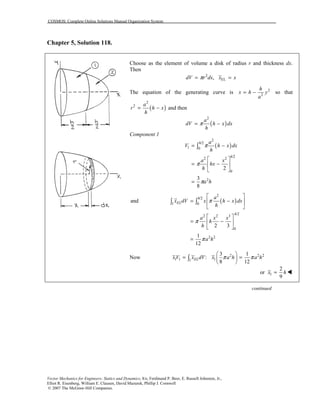 COSMOS: Complete Online Solutions Manual Organization System
Vector Mechanics for Engineers: Statics and Dynamics, 8/e, Ferdinand P. Beer, E. Russell Johnston, Jr.,
Elliot R. Eisenberg, William E. Clausen, David Mazurek, Phillip J. Cornwell
© 2007 The McGraw-Hill Companies.
Chapter 5, Solution 118.
Choose as the element of volume a disk of radius r and thickness dx.
Then
2
EL,dV r dx x xπ= =
The equation of the generating curve is 2
2
h
x h y
a
= − so that
( )
2
2 a
r h x
h
= − and then
( )
2
a
dV h x dx
h
π= −
Component 1
( )
2
/2
1 0
/2
2 2
0
2
2
3
8
h
h
a
V h x dx
h
a x
hx
h
a h
π
π
π
= −
⎡ ⎤
= −⎢ ⎥
⎣ ⎦
=
∫
( )
2
/2
1 0
/2
2 2 3
0
2 2
and
2 3
1
12
h
EL
h
a
x dV x h x dx
h
a x x
h
h
a h
π
π
π
⎡ ⎤
= −⎢ ⎥
⎣ ⎦
⎡ ⎤
= −⎢ ⎥
⎣ ⎦
=
∫ ∫
Now 2 2 2
1 1 11
3 1
:
8 12
ELxV x dV x a h a hπ π
⎛ ⎞
= =⎜ ⎟
⎝ ⎠
∫
1
2
or
9
x h= !
continued
 
