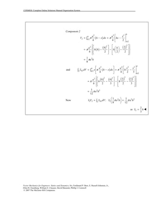 COSMOS: Complete Online Solutions Manual Organization System
Vector Mechanics for Engineers: Statics and Dynamics, 8/e, Ferdinand P. Beer, E. Russell Johnston, Jr.,
Elliot R. Eisenberg, William E. Clausen, David Mazurek, Phillip J. Cornwell
© 2007 The McGraw-Hill Companies.
Component 2
( )
( )
( ) ( )
2 2 2
2 /2
/2
222
2
2
2
2 2 2
1
8
h
h
h
h
h
a a x
V h x dx hx
h h
ha h
h h h
h
a h
π π
π
π
⎡ ⎤
= − = −⎢ ⎥
⎣ ⎦
⎧ ⎫⎡ ⎤⎡ ⎤⎪ ⎪⎛ ⎞⎢ ⎥⎢ ⎥= − − −⎨ ⎬⎜ ⎟⎢ ⎥⎢ ⎥ ⎝ ⎠⎪ ⎪⎣ ⎦ ⎢ ⎥⎣ ⎦⎩ ⎭
=
∫
( )
( ) ( ) ( ) ( )
2 2 2 3
2 /2
/2
2 32 32
2 2
2 2
and
2 3
2 3 2 3
1
12
h
h
EL h
h
h h
a a x x
x dV x h x dx h
h h
h ha
h h
h
a h
π π
π
π
⎡ ⎤ ⎡ ⎤
= − = −⎢ ⎥ ⎢ ⎥
⎣ ⎦ ⎣ ⎦
⎧ ⎫⎡ ⎤⎡ ⎤⎪ ⎪⎢ ⎥⎢ ⎥= − − −⎨ ⎬⎢ ⎥⎢ ⎥⎪ ⎪⎣ ⎦ ⎢ ⎥⎣ ⎦⎩ ⎭
=
∫ ∫
Now 2 2 2
2 2 22
1 1
:
8 12
ELx V x dV x a h a hπ π
⎛ ⎞
= =⎜ ⎟
⎝ ⎠
∫
2
2
or
3
x h= !
 