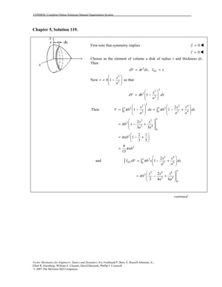 COSMOS: Complete Online Solutions Manual Organization System
Vector Mechanics for Engineers: Statics and Dynamics, 8/e, Ferdinand P. Beer, E. Russell Johnston, Jr.,
Elliot R. Eisenberg, William E. Clausen, David Mazurek, Phillip J. Cornwell
© 2007 The McGraw-Hill Companies.
Chapter 5, Solution 119.
First note that symmetry implies 0y = !
0z = !
Choose as the element of volume a disk of radius r and thickness dx.
Then
2
, ELdV r dx x xπ= =
Now
2
2
1
x
r b
a
⎛ ⎞
= −⎜ ⎟⎜ ⎟
⎝ ⎠
so that
2
2
2
2
1
x
dV b dx
a
π
⎛ ⎞
= −⎜ ⎟⎜ ⎟
⎝ ⎠
2
2 2 4
2 2
2 2 40 0
3 5
2
2 4
0
2
2
2
Then 1 1
2
3 5
2 1
1
3 5
8
15
a a
a
x x x
V b dx b dx
a a a
x x
b x
a a
ab
ab
π π
π
π
π
⎛ ⎞ ⎛ ⎞
= − = − +⎜ ⎟ ⎜ ⎟⎜ ⎟ ⎜ ⎟
⎝ ⎠ ⎝ ⎠
⎛ ⎞
= − +⎜ ⎟⎜ ⎟
⎝ ⎠
⎛ ⎞
= − +⎜ ⎟
⎝ ⎠
=
∫ ∫
and
2 4
2
2 40
2
1
a
EL
x x
x dV b x dx
a a
π
⎛ ⎞
= − +⎜ ⎟⎜ ⎟
⎝ ⎠
∫ ∫
2 4 6
2
2 4
0
2
2 4 6
a
x x x
b
a a
π
⎛ ⎞
= − +⎜ ⎟⎜ ⎟
⎝ ⎠
continued
 