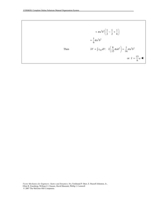 COSMOS: Complete Online Solutions Manual Organization System
Vector Mechanics for Engineers: Statics and Dynamics, 8/e, Ferdinand P. Beer, E. Russell Johnston, Jr.,
Elliot R. Eisenberg, William E. Clausen, David Mazurek, Phillip J. Cornwell
© 2007 The McGraw-Hill Companies.
2 2 1 1 1
2 2 6
a bπ
⎛ ⎞
= − +⎜ ⎟
⎝ ⎠
2 21
6
a bπ=
Then 2 2 28 1
:
15 16
ELxV x dV x ab a bπ π
⎛ ⎞
= =⎜ ⎟
⎝ ⎠
∫
15
or
6
x a= !
 