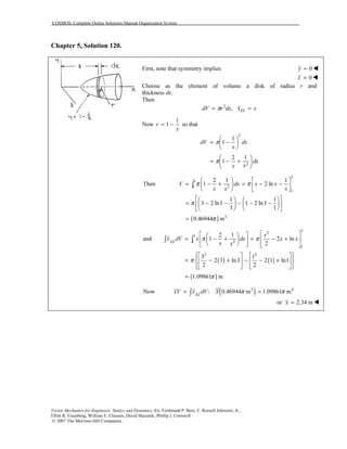 COSMOS: Complete Online Solutions Manual Organization System
Vector Mechanics for Engineers: Statics and Dynamics, 8/e, Ferdinand P. Beer, E. Russell Johnston, Jr.,
Elliot R. Eisenberg, William E. Clausen, David Mazurek, Phillip J. Cornwell
© 2007 The McGraw-Hill Companies.
Chapter 5, Solution 120.
First, note that symmetry implies 0y =
0z =
Choose as the element of volume a disk of radius r and
thickness dx.
Then
2
, ELdV r dx x xπ= =
Now
1
1r
x
= − so that
2
2
1
1
2 1
1
dV dx
x
dx
xx
π
π
 
= − 
 
 
= − + 
 
( )
3
3
21
1
3
2 1 1
Then 1 2 ln
1 1
3 2 ln3 1 2 ln 1
3 1
0.46944 m
V dx x x
x xx
π π
π
π
   
= − + = − −   
   
    
= − − − − −    
    
=
∫
( ) ( )
( )
3
2
3
21
1
2 3
2 1
and 1 2 ln
2
3 1
2 3 ln3 2 1 ln1
2 2
1.09861 m
EL
x
x dV x dx x x
x x
π π
π
π
   
= − + = − +   
    
     
= − + − − +    
     
=
∫ ∫
( )3 4
Now : 0.46944 m 1.09861 mEL
xV x dV X π π= =∫
or 2.34 mx =
 