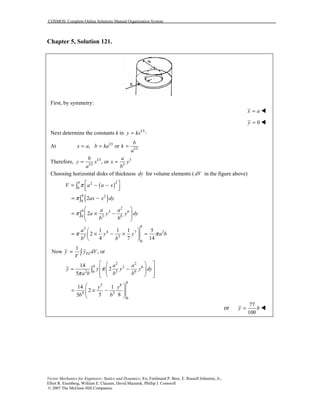 COSMOS: Complete Online Solutions Manual Organization System
Vector Mechanics for Engineers: Statics and Dynamics, 8/e, Ferdinand P. Beer, E. Russell Johnston, Jr.,
Elliot R. Eisenberg, William E. Clausen, David Mazurek, Phillip J. Cornwell
© 2007 The McGraw-Hill Companies.
Chapter 5, Solution 121.
First, by symmetry:
x a= !
0y = !
Next determine the constants k in 1/3
:y kx=
At 1/3
1/3
, or
b
x a b ka k
a
= = =
Therefore, 1/3 3
1/3 3
, or
b a
y x x y
a b
= =
Choosing horizontal disks of thickness dy for volume elements ( dV in the figure above)
( )22
0
b
V a a xπ  = − −  ∫
( )2
0
2
b
ax x dyπ= −∫
2
3 6
3 60
2
b a a
a y y dy
b b
π
 
= × −  
 
∫
2
4 7 2
3 3
0
1 1 1 5
2
4 7 14
b
a
y y a b
b b
π π
 
= × − × = 
 
1
Now , orELy y dV
V
= ∫
2 2
3 6
2 3 60
14
2
5
b a a
y y y y dy
a b b b
π
π
  
= −   
   
∫
5 8
4 3
0
14 1
2
5 85
b
y y
b b
 
= × −  
 
or
77
100
y b= !
 