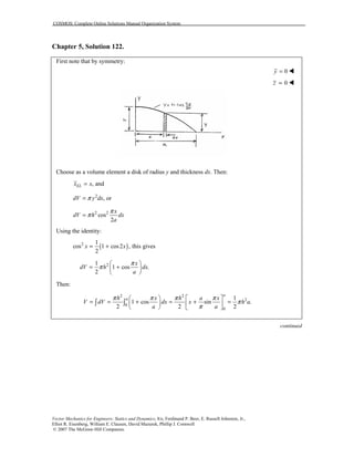 COSMOS: Complete Online Solutions Manual Organization System
Vector Mechanics for Engineers: Statics and Dynamics, 8/e, Ferdinand P. Beer, E. Russell Johnston, Jr.,
Elliot R. Eisenberg, William E. Clausen, David Mazurek, Phillip J. Cornwell
© 2007 The McGraw-Hill Companies.
Chapter 5, Solution 122.
First note that by symmetry:
0y = !
0z = !
Choose as a volume element a disk of radius y and thickness dx. Then:
, andELx x=
2
, ordV y dxπ=
2 2
cos
2
x
dV h dx
a
π
π=
Using the identity:
( )2 1
cos 1 cos2 , this gives
2
x x= +
21
1 cos .
2
x
dV h dx
a
π
π
 
= + 
 
Then:
2 2
2
0
0
1
1 cos sin .
2 2 2
a
ah x h a x
V dV dx x h a
a a
π π π π
π
π
   
= = + = + =   
   
∫ ∫
continued
 