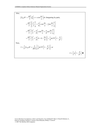 COSMOS: Complete Online Solutions Manual Organization System
Vector Mechanics for Engineers: Statics and Dynamics, 8/e, Ferdinand P. Beer, E. Russell Johnston, Jr.,
Elliot R. Eisenberg, William E. Clausen, David Mazurek, Phillip J. Cornwell
© 2007 The McGraw-Hill Companies.
Also,
2
0
cos . Integrating by parts,
2
a
EL
h x
x dV x x dx
a
π π 
= + 
 
∫ ∫
2 2
00
sin sin
2 2
a a
h x a x x
x
a a
π π π
π
    
= + −    
    
∫
2 2
0
sin cos
2 2
a
h a a x a x
x
a a
π π π
π π
   
= + +  
   
2 2
2 2
2
2 1 4
0 0 1
2 2 4
h a a a
a h
π
π
π π π
     
= + − − = −    
     
Now,
2 2
2 2
1 2 1 4
1 , or
4
ELx x dV a h
V h a
π
π π
  
= = −  
  
∫
2
1 4
1
2
x a
π
 
= − 
 
!
 
