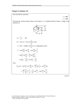 COSMOS: Complete Online Solutions Manual Organization System
Vector Mechanics for Engineers: Statics and Dynamics, 8/e, Ferdinand P. Beer, E. Russell Johnston, Jr.,
Elliot R. Eisenberg, William E. Clausen, David Mazurek, Phillip J. Cornwell
© 2007 The McGraw-Hill Companies.
Chapter 5, Solution 123.
First note that by symmetry:
0
0
x
y
=
=
!
!
Choosing the volume element shown in the figure, i.e. a cylindrical shell of radius r, height h and
thickness dr:
1
, and
2
ELy y=
2 2 cos , and
2
r
dV ry dr r dr
a
π
π π= =
0
2 cos , or, integrating by parts
2
a r
V dV h r dr
a
π
π= =∫ ∫
0
0
2
2 sin sin
2 2
2
4 sin cos
2 2
a
a
a r r
V h r dr
a a
r a r
ah r
a a
π π
π
π
π π
π
 
= − 
 
 
= + 
 
∫
22 2
4 4 1
a
ah a a h
π π
   
= − = −   
   
Also,
2
2 2
0 0
cos 1 cos
2 2
a a
EL
r h r
y dV h r dr r dr
a a
π π π
π
 
= = + 
 
∫ ∫ ∫
2
2
0 0
1
sin sin
2 2
a a
h a r r
r r dr
a a
π π π
π
     
= + −    
     
∫
continued
 