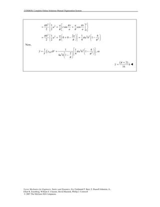 COSMOS: Complete Online Solutions Manual Organization System
Vector Mechanics for Engineers: Statics and Dynamics, 8/e, Ferdinand P. Beer, E. Russell Johnston, Jr.,
Elliot R. Eisenberg, William E. Clausen, David Mazurek, Phillip J. Cornwell
© 2007 The McGraw-Hill Companies.
2
2
0
1
sin cos
2 2
a
h a r a r
a r
a a
π π π
π π
   
= + +  
   
2
2 2 2
2
1 2 1 4
0 0 1
2 2 4
h a a
a a h
π
π
π π π
    
= + + − = −    
    
Now,
2 2
2
2
1 1 1 4
1 , or
2 4
4 1
ELy y dV a h
V
a h
π
π
π
  
= = −      − 
 
∫
( )2
16
y h
π +
= !
 