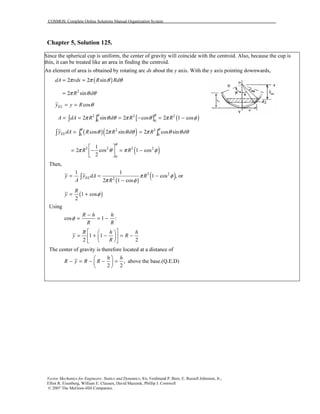 COSMOS: Complete Online Solutions Manual Organization System
Vector Mechanics for Engineers: Statics and Dynamics, 8/e, Ferdinand P. Beer, E. Russell Johnston, Jr.,
Elliot R. Eisenberg, William E. Clausen, David Mazurek, Phillip J. Cornwell
© 2007 The McGraw-Hill Companies.
Chapter 5, Solution 125.
Since the spherical cup is uniform, the center of gravity will coincide with the centroid. Also, because the cup is
thin, it can be treated like an area in finding the centroid.
An element of area is obtained by rotating arc ds about the y axis. With the y axis pointing downwards,
( )2 2 sindA rds R Rdπ π θ θ= =
2
2 sinR dπ θ θ=
cosELy y R θ= =
[ ] ( )2 2 2
0 0
2 sin 2 cos 2 1 cosA dA R d R R
φφ
π θ θ π θ π φ= = = − = −∫ ∫
( )( )2 3
0 0
cos 2 sin 2 cos sinELy dA R R d R d
φ φ
θ π θ θ π θ θ θ= =∫ ∫ ∫
( )3 2 3 2
0
1
2 cos 1 cos
2
R R
φ
π θ π φ
 
= − = − 
 
Then,
( )
( )3 2
2
1 1
1 cos , or
2 1 cos
ELy y dA R
A R
π φ
π φ
= = −
−
∫
( )1 cos
2
R
y φ= +
Using
cos 1 :
R h h
R R
φ
−
= = −
1 1
2 2
R h h
y R
R
  
= + − = −  
  
The center of gravity is therefore located at a distance of
,
2 2
h h
R y R R
 
− = − − = 
 
above the base.(Q.E.D)
 