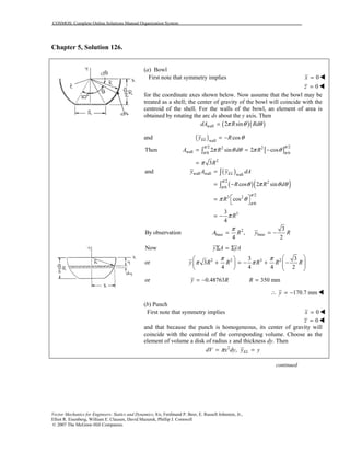 COSMOS: Complete Online Solutions Manual Organization System
Vector Mechanics for Engineers: Statics and Dynamics, 8/e, Ferdinand P. Beer, E. Russell Johnston, Jr.,
Elliot R. Eisenberg, William E. Clausen, David Mazurek, Phillip J. Cornwell
© 2007 The McGraw-Hill Companies.
Chapter 5, Solution 126.
(a) Bowl
First note that symmetry implies 0x = !
0z = !
for the coordinate axes shown below. Now assume that the bowl may be
treated as a shell; the center of gravity of the bowl will coincide with the
centroid of the shell. For the walls of the bowl, an element of area is
obtained by rotating the arc ds about the y axis. Then
( )( )wall 2 sindA R Rdπ θ θ=
and ( )wall
cosELy R θ= −
[ ] /2/2 2 2
wall /6 /6
2
Then 2 sin 2 cos
3
A R d R
R
ππ
π π
π θ θ π θ
π
= = −
=
∫
( )
( )( )
wall wall wall
/2 2
/6
/2
3 2
/6
3
and
cos 2 sin
cos
3
4
ELy A y dA
R R d
R
R
π
π
π
π
θ π θ θ
π θ
π
=
= −
 =  
= −
∫
∫
2
base base
3
By observation ,
4 2
A R y R
π
= = −
Now y A yAΣ = Σ
2 2 3 23 3
or 3
4 4 4 2
y R R R R R
π π
π π
  
+ = − + −       
or 0.48763 350 mmy R R= − =
170.7 mmy∴ = − !
(b) Punch
First note that symmetry implies 0x = !
0z = !
and that because the punch is homogeneous, its center of gravity will
coincide with the centroid of the corresponding volume. Choose as the
element of volume a disk of radius x and thickness dy. Then
2
, ELdV x dy y yπ= =
continued
 