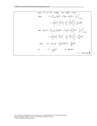 COSMOS: Complete Online Solutions Manual Organization System
Vector Mechanics for Engineers: Statics and Dynamics, 8/e, Ferdinand P. Beer, E. Russell Johnston, Jr.,
Elliot R. Eisenberg, William E. Clausen, David Mazurek, Phillip J. Cornwell
© 2007 The McGraw-Hill Companies.
Now 2 2 2
x y R+ = so that ( )2 2
dV R y dyπ= −
( )
0
0 2 2 2 3
3/2
3/2
3
2 3
1
Then
3
3 1 3 3
3
2 3 2 8
R
R
V R y dy R y y
R R R R
π π
π π
−
−
 
= − = − 
 
    
 = − − − − =           
∫
( ) ( )
0
0 2 2 2 2 4
3/2
3/2
2 4
2 4
1 1
and
2 4
1 3 1 3 15
2 2 4 2 64
EL R
R
y dV y R y dy R y y
R R R R
π π
π π
−
−
  = − = −    
    
 = − − − − = −           
∫ ∫
Now 3 43 15
: 3
8 64
ELyV y dV y R Rπ π
 
= = − 
 
∫
5
or 350 mm
8 3
y R R= − =
126.3 mmy∴ = − !
 