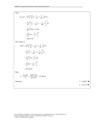 COSMOS: Complete Online Solutions Manual Organization System
Then
50 30
0 0
1 1
1
4 45 50
EL
x
x dV x z dxdz
⎛ ⎞
= + +⎜ ⎟
⎝ ⎠
∫ ∫ ∫
30
2
50 3 2
0
0
1 1
4 2 135 100
x z
x x d
⎡ ⎤
= + +⎢ ⎥
⎣ ⎦
∫ z
( )50
0
50
2
0
4
1
650 9
4
1 9
650
4 2
10937.5 ft
z dz
z z
= +
⎡ ⎤
= +⎢ ⎥
⎣ ⎦
=
∫
The volume is:
50 30
0 0
1 1 1
1
4 45 50
V dV x z dxdz
⎛ ⎞
= + +⎜ ⎟
⎝ ⎠
∫ ∫ ∫
30
50 2
0
0
1 1
4 90 50
z
x x x
⎡ ⎤
= + +⎢ ⎥
⎣ ⎦
∫ dz
50
0
1 3
40
4 5
z dz
⎛ ⎞
= +⎜ ⎟
⎝ ⎠
∫
50
2
0
1 3
40
4 10
z z
⎡ ⎤
= +⎢ ⎥
⎣ ⎦
3
687.50 ft=
Then
4
3
10937.5ft
15.9091 ft
687.5 ft
ELx dV
x
V
= = =∫
Therefore: 3
688 ftV =
15.91 ftx =
Vector Mechanics for Engineers: Statics and Dynamics, 8/e, Ferdinand P. Beer, E. Russell Johnston, Jr.,
Elliot R. Eisenberg, William E. Clausen, David Mazurek, Phillip J. Cornwell
© 2007 The McGraw-Hill Companies.
 