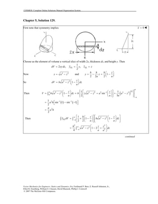 COSMOS: Complete Online Solutions Manual Organization System
Chapter 5, Solution 129.
First note that symmetry implies 0x =
Choose as the element of volume a vertical slice of width 2x, thickness dz, and height y. Then
1
2 , ,
2
EL ELdV xydz y y z z= = =
Now 2 2
x a z= − and 1
2 2 2
h h h z
y z
a a
⎛ ⎞
= − = −⎜ ⎟⎝ ⎠
So 2 2
1
z
dV h a z dz
a
⎛ ⎞
= − −⎜ ⎟⎝ ⎠
( )
( ) ( )
3/2
2 2 2 2 2 1 2 2
0
2 1 1
2
1 1
Then 1 sin
2 3
1
sin 1 sin 1
2
2
a
a
a
z z
V h a z dz h z a z a a z
a a
a h
a h
π
−
a
−
− −
⎧ ⎫⎡ ⎤⎪ ⎪⎛ ⎞ ⎛ ⎞
= − − = − + + −⎨ ⎬⎜ ⎟ ⎜ ⎟⎢ ⎥
⎝ ⎠ ⎝ ⎠⎪ ⎪⎣ ⎦⎩ ⎭
⎡ ⎤= − −⎣ ⎦
=
∫
Then 2 21
1 1
2 2
a
EL a
h z z
y dV h a z dz
a a−
⎡ ⎤ ⎡ ⎤⎛ ⎞ ⎛ ⎞
= × − − −⎜ ⎟ ⎜ ⎟⎢ ⎥ ⎢ ⎥
⎝ ⎠ ⎝ ⎠⎣ ⎦ ⎣ ⎦
∫ ∫
2 2
2 2
2
1 2
4
a
a
h z
a z d
a a−
⎛ ⎞
= − − +⎜ ⎟⎜ ⎟
⎝ ⎠
∫
z
z
continued
Vector Mechanics for Engineers: Statics and Dynamics, 8/e, Ferdinand P. Beer, E. Russell Johnston, Jr.,
Elliot R. Eisenberg, William E. Clausen, David Mazurek, Phillip J. Cornwell
© 2007 The McGraw-Hill Companies.
 
