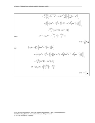 COSMOS: Complete Online Solutions Manual Organization System
( )
3
2
2
2 2 2 1 2 21 2
sin
4 2 3
h z
z a z a a z
a a
−⎧ ⎡ ⎤⎡ ⎤⎪ ⎛ ⎞
= − + + −⎨ ⎜ ⎟ ⎢ ⎥⎢ ⎥
⎝ ⎠⎪ ⎣ ⎦ ⎣⎩ ⎦
( )
3
2
2 4
2 2 2 2 1
2
1
sin
4 8 8
a
a
z a z a z
a z a z
aa
−
−
⎫⎡ ⎤⎪⎛ ⎞
+ − − + − + ⎬⎢ ⎥⎜ ⎟
⎝ ⎠ ⎪⎣ ⎦⎭
( ) ( )
2 2
1 15
sin 1 sin 1
32
h a − −⎡ ⎤= − −⎣ ⎦
Then ( )
2 2 2
5
:
2 32
EL
a h a
yV y dV y h
π
π
⎛ ⎞
= =⎜ ⎟⎜ ⎟
⎝ ⎠
∫
5
or
16
y h=
and
2 2
1
a
EL a
z
z dV z h a z dz
a−
⎡ ⎤⎛ ⎞
= − −⎜ ⎟⎢ ⎥
⎝ ⎠⎣ ⎦
∫ ∫
( ) ( )
3 3
2 2
2 4
2 2 2 2 2 2 11 1
sin
3 4 8 8
a
a
z a z a z
h a z a z a z
a a
−
−
⎧ ⎫⎡ ⎤⎪ ⎪⎛ ⎞
= − − − − − + − +⎨ ⎬⎢ ⎥⎜ ⎟
⎝ ⎠⎪ ⎪⎣ ⎦⎩ ⎭
( ) ( )
3
1 1
sin 1 sin 1
8
a h − −⎡ ⎤= − − −⎣ ⎦
2 3
:
2 8
EL
a h a h
zV z dV z
π π⎛ ⎞
= =⎜ ⎟⎜ ⎟
⎝ ⎠
∫ −
or
4
a
z = −
Vector Mechanics for Engineers: Statics and Dynamics, 8/e, Ferdinand P. Beer, E. Russell Johnston, Jr.,
Elliot R. Eisenberg, William E. Clausen, David Mazurek, Phillip J. Cornwell
© 2007 The McGraw-Hill Companies.
 