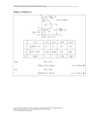 COSMOS: Complete Online Solutions Manual Organization System
Vector Mechanics for Engineers: Statics and Dynamics, 8/e, Ferdinand P. Beer, E. Russell Johnston, Jr.,
Elliot R. Eisenberg, William E. Clausen, David Mazurek, Phillip J. Cornwell
© 2007 The McGraw-Hill Companies.
Chapter 5, Solution 131.
2
, inA , in.x , in.y 3
, inxA 3
, inyA
1 ( )( )
1
10 15 50
3
= 4.5 7.5 225 375
2 ( )2
15 176.71
4
π
= 6.366 16.366 1125 2892
Σ 226.71 1350 3267
Then X A x AΣ = Σ
( )2 3
226.71 in 1350 inX = or 5.95 in.X =
and Y A y AΣ = Σ
( )2 3
226.71 in 3267 inY = or 14.41 in.Y =
 