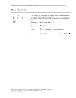 COSMOS: Complete Online Solutions Manual Organization System
Vector Mechanics for Engineers: Statics and Dynamics, 8/e, Ferdinand P. Beer, E. Russell Johnston, Jr.,
Elliot R. Eisenberg, William E. Clausen, David Mazurek, Phillip J. Cornwell
© 2007 The McGraw-Hill Companies.
Chapter 5, Solution 133.
First note that for equilibrium, the center of gravity of the wire must lie
on a vertical line through C. Further, because the wire is homogeneous,
its center of gravity will coincide with the centroid of the corresponding
line.
Thus 0, which implies that 0CM xΣ = =
or 0i ix LΣ =
( ) ( )( ) ( )( )Hence 4 in. 8 in. 4 in. 10 in. 0
2
L
L + − + − =
or 2 2
144 inL = or 12.00 in.L =
 