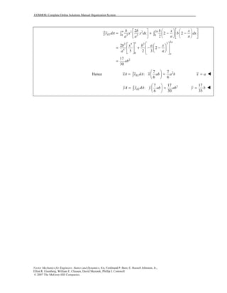 COSMOS: Complete Online Solutions Manual Organization System
Vector Mechanics for Engineers: Statics and Dynamics, 8/e, Ferdinand P. Beer, E. Russell Johnston, Jr.,
Elliot R. Eisenberg, William E. Clausen, David Mazurek, Phillip J. Cornwell
© 2007 The McGraw-Hill Companies.
22 2
2 20 0
2
32 5 2
4
0
2
2
2 2
2
2
2
5 2 3
17
30
a a
EL
aa
a
b b b x x
y dA x x dx b dx
a aa a
b x b a x
aa
ab
      
= + − −     
      
    
= + − −    
     
=
∫ ∫ ∫
Hence 27 7
:
6 6
ELxA x dA x ab a b
 
= = 
 
∫ x a=
27 17
:
6 30
ELyA y dA y ab ab
 
= = 
 
∫
17
35
y b=
 