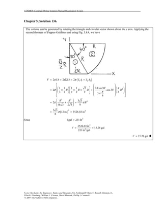 COSMOS: Complete Online Solutions Manual Organization System
Vector Mechanics for Engineers: Statics and Dynamics, 8/e, Ferdinand P. Beer, E. Russell Johnston, Jr.,
Elliot R. Eisenberg, William E. Clausen, David Mazurek, Phillip J. Cornwell
© 2007 The McGraw-Hill Companies.
Chapter 5, Solution 136.
The volume can be generated by rotating the triangle and circular sector shown about the y axis. Applying the
second theorem of Pappus-Guldinus and using Fig. 5.8A, we have
( )
( )
1 1 2 2
2
3 3
3
3 3
2 2 2
1 1 1 1 3 2 sin30
2 cos30
3 2 2 2 2 63
6
3 3
2
816 3 2 3
3 3
12 in. 3526.03 in
8
V xA xA x A x A
R
R R R R
R R
R
π π π
π
π
π
π π
π
= = Σ = +
  
      
= × × × +               × 
   
 
= + =  
 
= =
o
o
3
Since 1gal 231in=
3
3
3526.03 in
15.26 gal
231in /gal
V = =
15.26 galV =
 