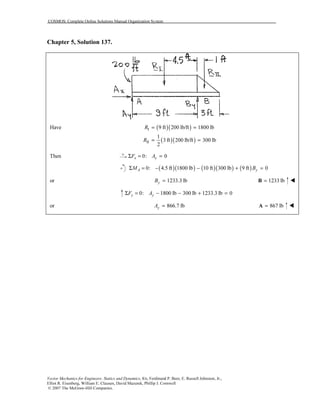 COSMOS: Complete Online Solutions Manual Organization System
Vector Mechanics for Engineers: Statics and Dynamics, 8/e, Ferdinand P. Beer, E. Russell Johnston, Jr.,
Elliot R. Eisenberg, William E. Clausen, David Mazurek, Phillip J. Cornwell
© 2007 The McGraw-Hill Companies.
Chapter 5, Solution 137.
( )( )
( )( )
I
II
Have 9 ft 200 lb/ft 1800 lb
1
3 ft 200 lb/ft 300 lb
2
R
R
= =
= =
Then 0: 0x xF AΣ = =
( )( ) ( )( ) ( )0: 4.5 ft 1800 lb 10 ft 300 lb 9 ft 0A yM BΣ = − − + =
or 1233.3 lbyB = 1233 lb=B
0: 1800 lb 300 lb 1233.3 lb 0y yF AΣ = − − + =
or 866.7 lbyA = 867 lb=A
 