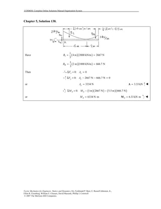 COSMOS: Complete Online Solutions Manual Organization System
Vector Mechanics for Engineers: Statics and Dynamics, 8/e, Ferdinand P. Beer, E. Russell Johnston, Jr.,
Elliot R. Eisenberg, William E. Clausen, David Mazurek, Phillip J. Cornwell
© 2007 The McGraw-Hill Companies.
Chapter 5, Solution 138.
( )( )I
1
Have 4 m 2000 kN/m 2667 N
3
R = =
( )( )II
1
2 m 1000 kN/m 666.7 N
3
R = =
Then 0: 0x xF AΣ = =
0: 2667 N 666.7 N 0y yF AΣ = − − =
or 3334 NyA = 3.33 kN=A
( )( ) ( )( )0: 1m 2667 N 5.5 m 666.7 NA AM MΣ = − −
or 6334 N mAM = ⋅ 6.33 kN mA = ⋅M
 