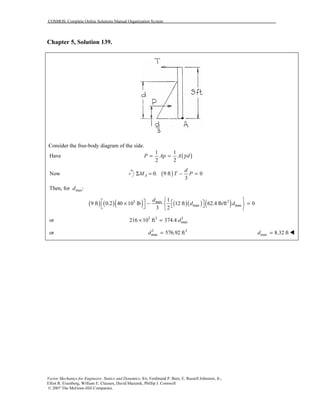 COSMOS: Complete Online Solutions Manual Organization System
Vector Mechanics for Engineers: Statics and Dynamics, 8/e, Ferdinand P. Beer, E. Russell Johnston, Jr.,
Elliot R. Eisenberg, William E. Clausen, David Mazurek, Phillip J. Cornwell
© 2007 The McGraw-Hill Companies.
Chapter 5, Solution 139.
Consider the free-body diagram of the side.
( )
1 1
Have
2 2
P Ap A dγ= =
Now ( )0: 9 ft 0
3
A
d
M T PΣ = − =
maxThen, for :d
( ) ( )( ) ( )( ) ( )3 3max
max max
1
9 ft 0.2 40 10 lb 12 ft 62.4 lb/ft 0
3 2
d
d d
    × − =     
or 3 3 3
max216 10 ft 374.4 d× =
or 3 3
max 576.92 ftd = max 8.32 ftd =
 