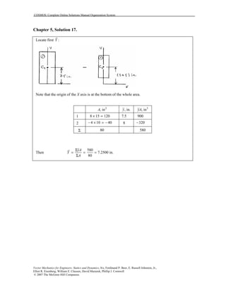 COSMOS: Complete Online Solutions Manual Organization System
Vector Mechanics for Engineers: Statics and Dynamics, 8/e, Ferdinand P. Beer, E. Russell Johnston, Jr.,
Elliot R. Eisenberg, William E. Clausen, David Mazurek, Phillip J. Cornwell
© 2007 The McGraw-Hill Companies.
Chapter 5, Solution 17.
Locate first :Y
Note that the origin of the X axis is at the bottom of the whole area.
2
, inA , in.y 3
, inyA
1 8 15 120× = 7.5 900
2 4 10 40− × = − 8 320−
Σ 80 580
Then
580
7.2500 in.
80
yA
Y
A
Σ
= = =
Σ
 
